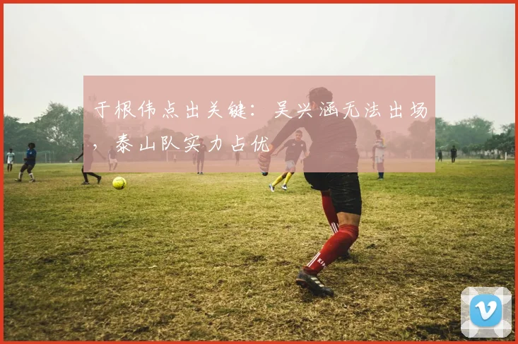 于根伟点出关键:吴兴涵无法出场,泰山队实力占优