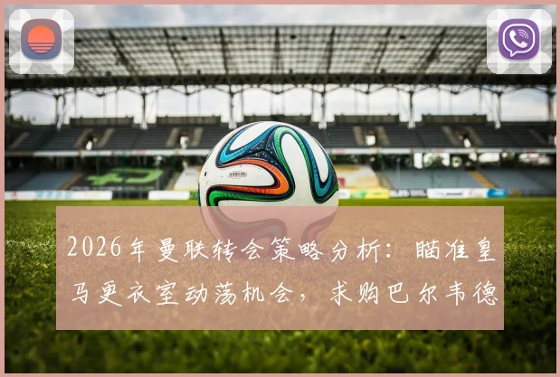 2026年曼联转会策略分析：瞄准皇马更衣室动荡机会，求购巴尔韦德可行性探讨与最新动态追踪