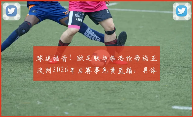 球迷福音!欧足联与弗洛伦蒂诺正谈判2026年后赛事免费直播,具体方案与未来影响解读