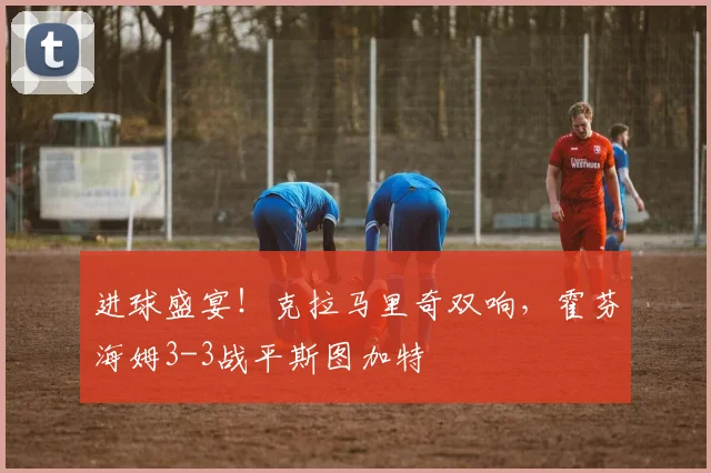 进球盛宴！克拉马里奇双响，霍芬海姆3-3战平斯图加特