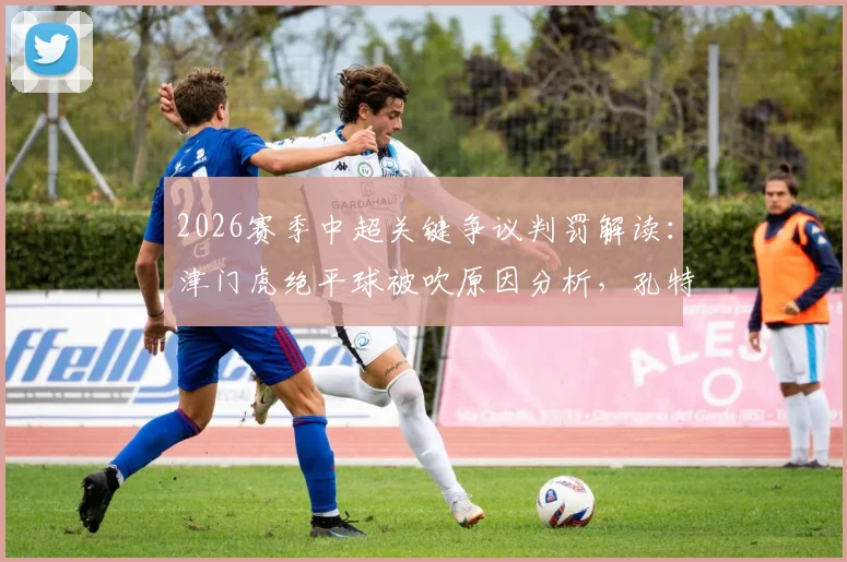 2026赛季中超关键争议判罚解读:津门虎绝平球被吹原因分析,孔特手球未判点球依据详解