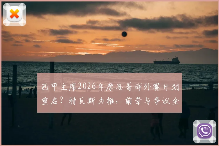 西甲主席2026年摩洛哥海外赛计划重启？特瓦斯力推，前景与争议全解析