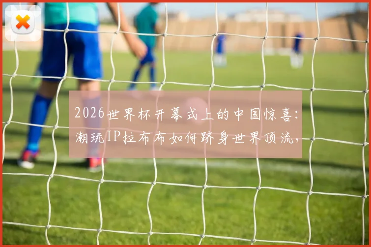 2026世界杯开幕式上的中国惊喜：潮玩IP拉布布如何跻身世界顶流，改写顶级赛事合作规则