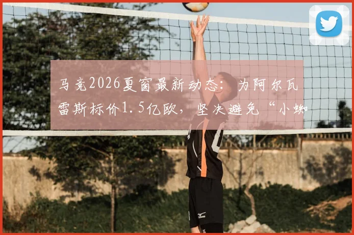马竞2026夏窗最新动态：为阿尔瓦雷斯标价1.5亿欧，坚决避免“小蜘蛛”转会闹剧，球员真实价值几何？