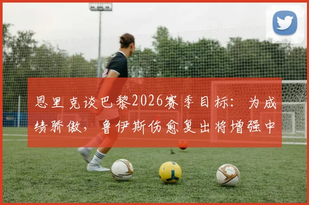 恩里克谈巴黎2026赛季目标:为成绩骄傲,鲁伊斯伤愈复出将增强中场战力