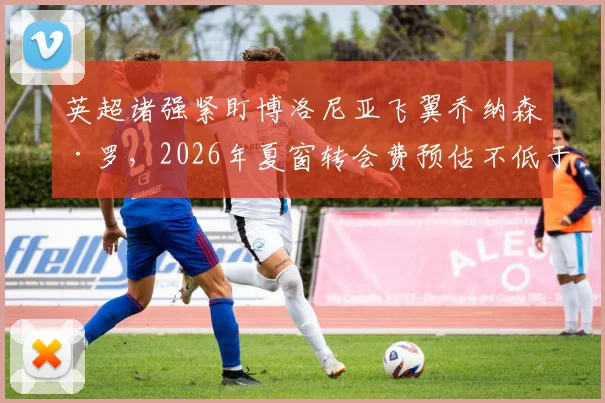 英超诸强紧盯博洛尼亚飞翼乔纳森·罗，2026年夏窗转会费预估不低于5000万欧，买方是谁？