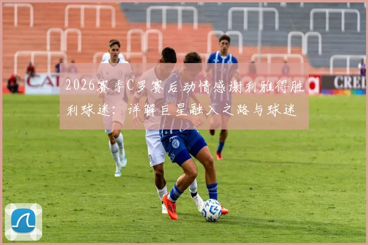 2026赛季C罗赛后动情感谢利雅得胜利球迷:详解巨星融入之路与球迷文化的双向奔赴