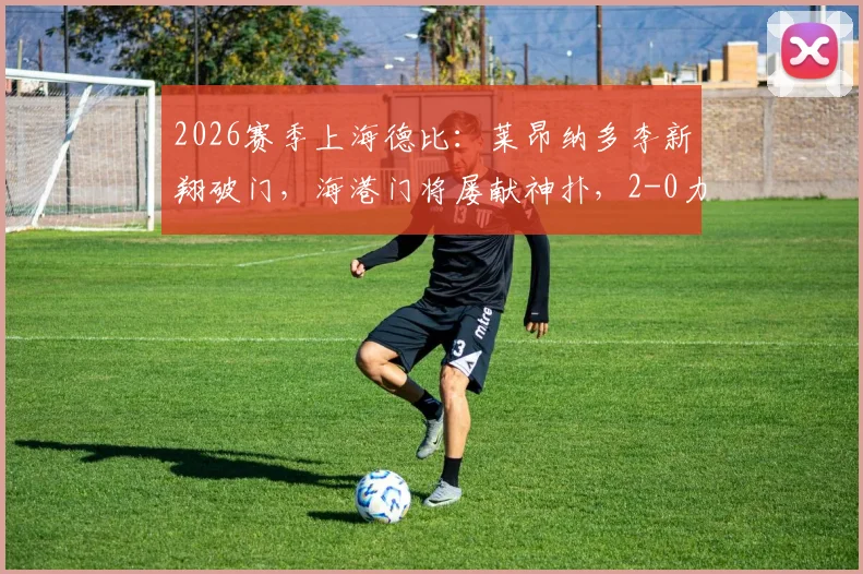 2026赛季上海德比:莱昂纳多李新翔破门,海港门将屡献神扑,2-0力克申花焦点战报与深度解析