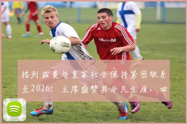 格列兹曼与皇家社会保持紧密联系至2026:主席盛赞其非凡生涯,回顾旧将情缘与未来可能