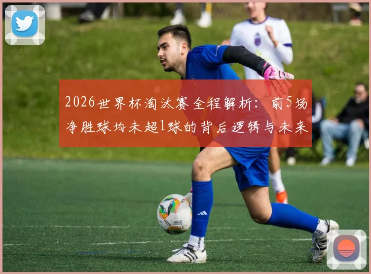 2026世界杯淘汰赛全程解析:前5场净胜球均未超1球的背后逻辑与未来走向
