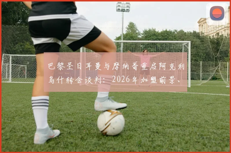 巴黎圣日耳曼与摩纳哥重启阿克利乌什转会谈判:2026年加盟前景、转会费预估及球员特点深度分析