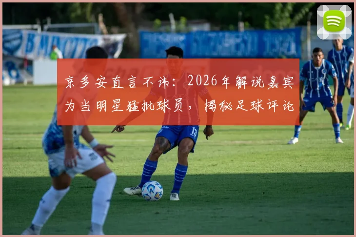 京多安直言不讳:2026年解说嘉宾为当明星猛批球员,揭秘足球评论圈乱象与球员真实心声
