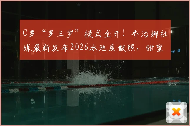 C罗“罗三岁”模式全开!乔治娜社媒最新发布2026泳池度假照,甜蜜互动瞬间回顾