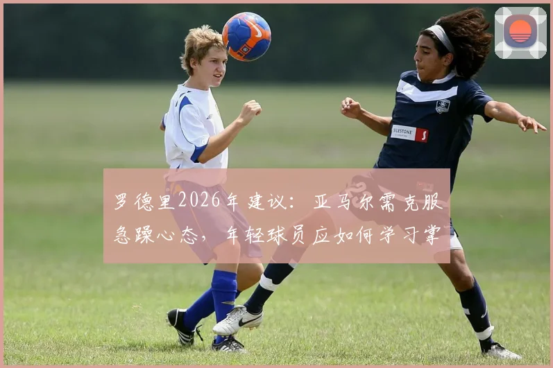 罗德里2026年建议：亚马尔需克服急躁心态，年轻球员应如何学习掌控比赛节奏与情绪
