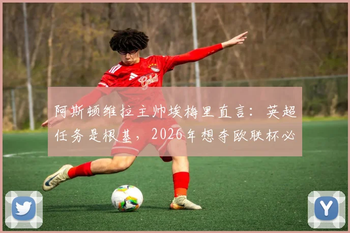 阿斯顿维拉主帅埃梅里直言：英超任务是根基，2026年想夺欧联杯必须拼尽一切