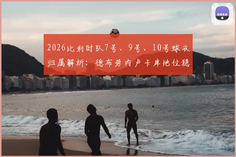 2026比利时队7号、9号、10号球衣归属解析:德布劳内卢卡库地位稳固,特罗萨德获核心号码