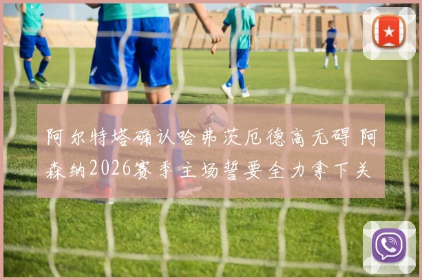 阿尔特塔确认哈弗茨厄德高无碍 阿森纳2026赛季主场誓要全力拿下关键晋级战