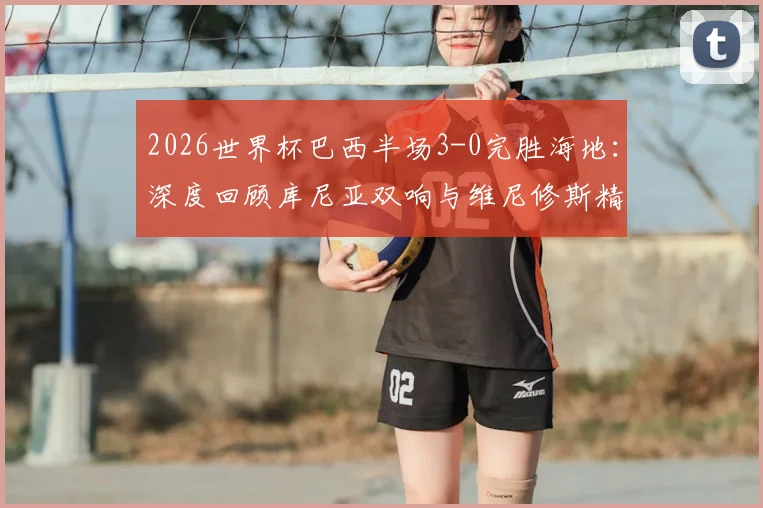 2026世界杯巴西半场3-0完胜海地:深度回顾库尼亚双响与维尼修斯精彩破门瞬间,附全场录像观看指南