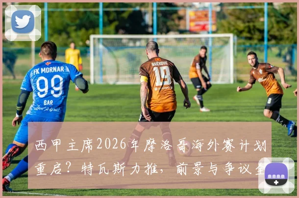 西甲主席2026年摩洛哥海外赛计划重启?特瓦斯力推,前景与争议全解析