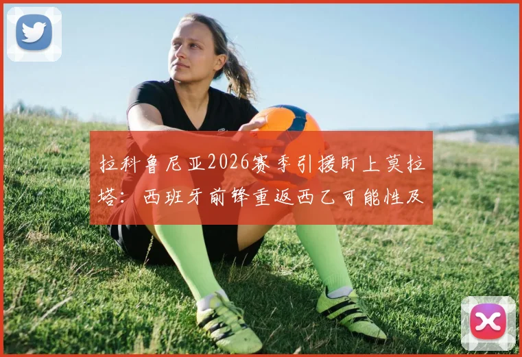 拉科鲁尼亚2026赛季引援盯上莫拉塔:西班牙前锋重返西乙可能性及转会前景分析
