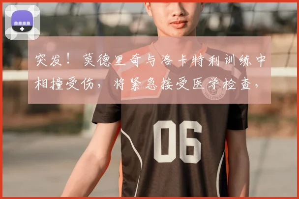 突发！莫德里奇与洛卡特利训练中相撞受伤，将紧急接受医学检查，2026赛季前景蒙阴影