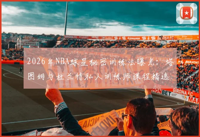 2026年NBA球星秘密训练法曝光：塔图姆与杜兰特私人训练师课程精选，投篮技巧提升指南