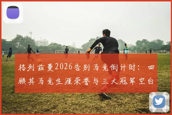 格列兹曼2026告别马竞倒计时:回顾其马竞生涯荣誉与三大冠军空白,浅析未来去向