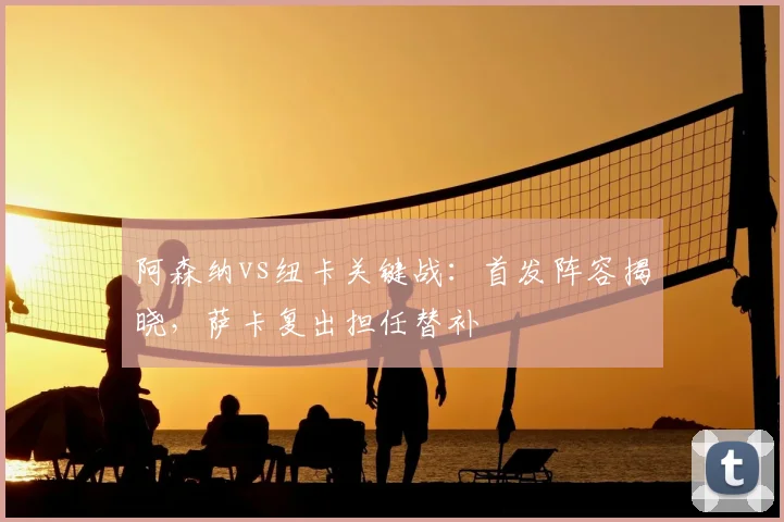 阿森纳vs纽卡关键战：首发阵容揭晓，萨卡复出担任替补