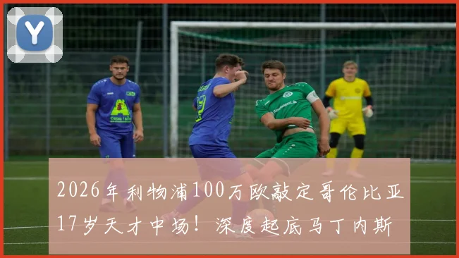2026年利物浦100万欧敲定哥伦比亚17岁天才中场!深度起底马丁内斯:他究竟是谁?技术特点与未来前景全解析