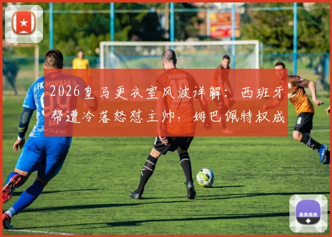 2026皇马更衣室风波详解：西班牙帮遭冷落怒怼主帅，姆巴佩特权成导火索，球队内部矛盾如何影响争冠