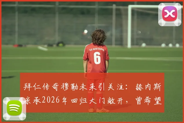 拜仁传奇穆勒未来引关注：赫内斯亲承2026年回归大门敞开，曾希望其退役转管理岗内情解读