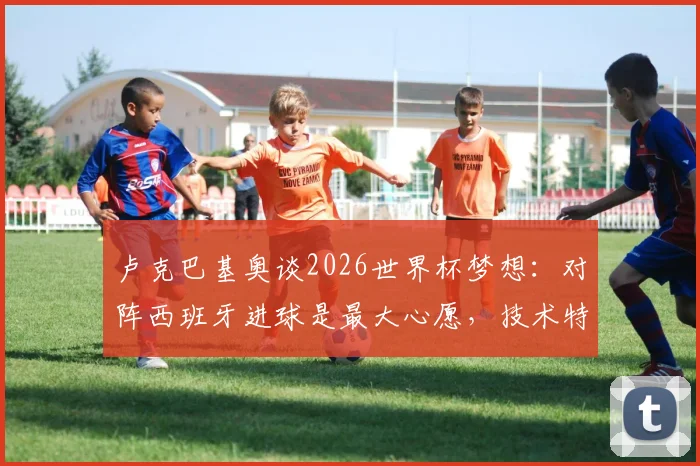 卢克巴基奥谈2026世界杯梦想：对阵西班牙进球是最大心愿，技术特点与赛场表现全解析