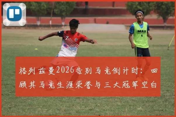 格列兹曼2026告别马竞倒计时：回顾其马竞生涯荣誉与三大冠军空白，浅析未来去向