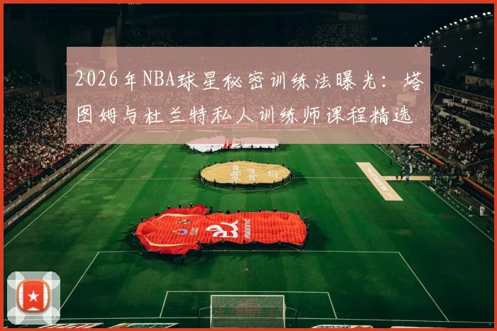 2026年NBA球星秘密训练法曝光:塔图姆与杜兰特私人训练师课程精选,投篮技巧提升指南