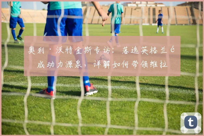 奥利·沃特金斯专访：落选英格兰队成动力源泉，详解如何带领维拉冲击2026年欧联杯决赛
