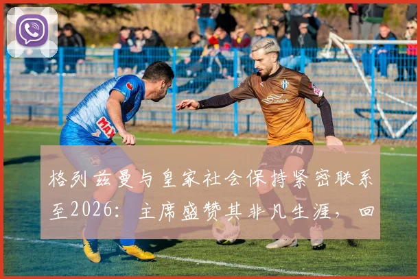 格列兹曼与皇家社会保持紧密联系至2026:主席盛赞其非凡生涯,回顾旧将情缘与未来可能