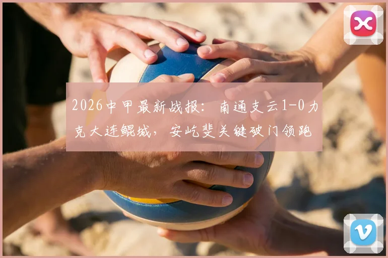2026中甲最新战报：南通支云1-0力克大连鲲城，安屹斐关键破门领跑射手榜，附全场技术统计与进球分析