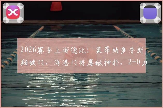 2026赛季上海德比:莱昂纳多李新翔破门,海港门将屡献神扑,2-0力克申花焦点战报与深度解析