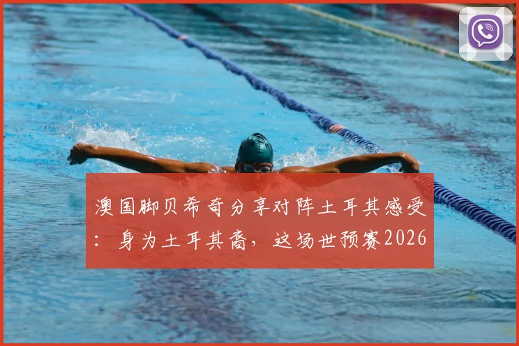 澳国脚贝希奇分享对阵土耳其感受：身为土耳其裔，这场世预赛2026资格赛对我来说格外特别