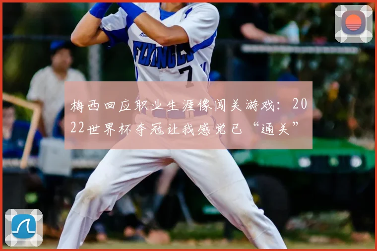 梅西回应职业生涯像闯关游戏：2022世界杯夺冠让我感觉已“通关”，目标转向新挑战