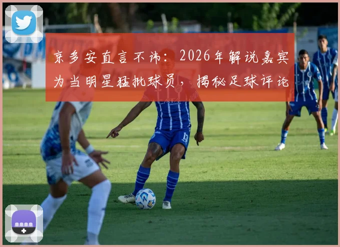 京多安直言不讳：2026年解说嘉宾为当明星猛批球员，揭秘足球评论圈乱象与球员真实心声