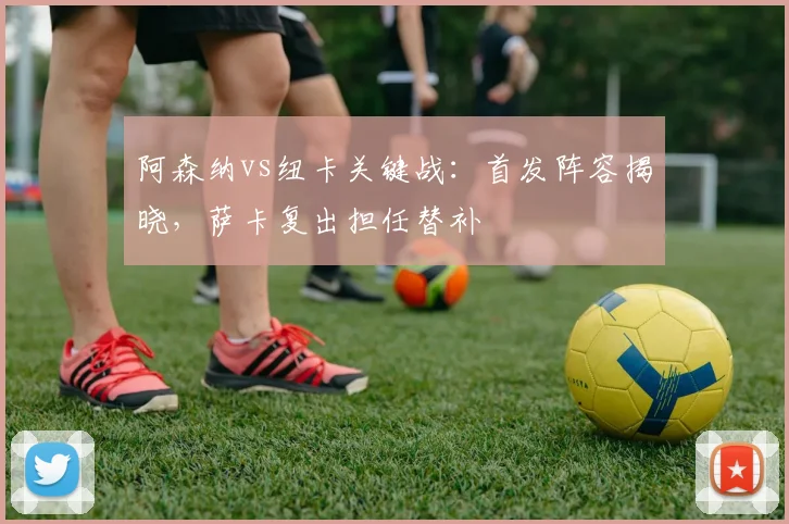 阿森纳vs纽卡关键战：首发阵容揭晓，萨卡复出担任替补