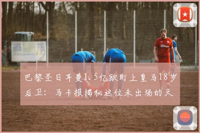 巴黎圣日耳曼1.5亿欧盯上皇马18岁后卫:马卡报揭秘这位未出场的天才,解析皇马2026年防线新星争夺战