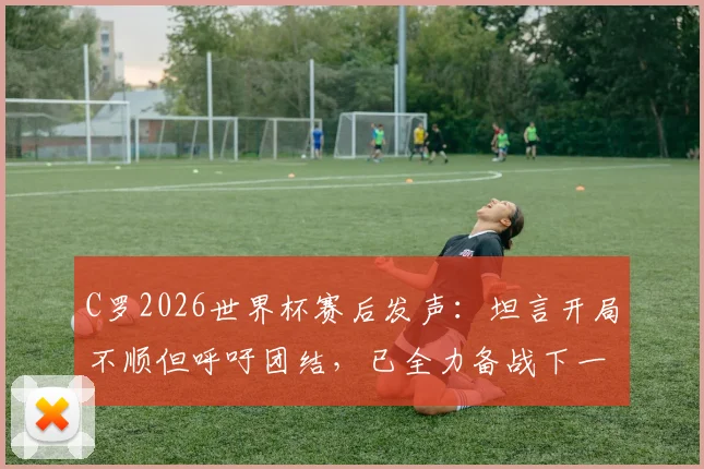 C罗2026世界杯赛后发声：坦言开局不顺但呼吁团结，已全力备战下一场关键战役