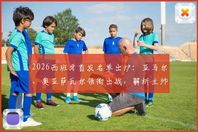 2026西班牙首发名单出炉：亚马尔、奥亚萨瓦尔领衔出战，解析主帅战术考量与阵容变动影响