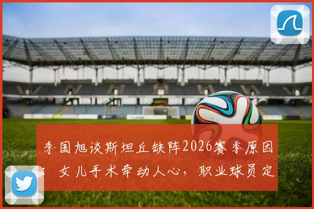 李国旭谈斯坦丘缺阵2026赛季原因：女儿手术牵动人心，职业球员定位与家庭平衡引深思