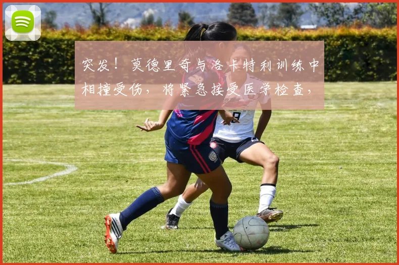 突发!莫德里奇与洛卡特利训练中相撞受伤,将紧急接受医学检查,2026赛季前景蒙阴影