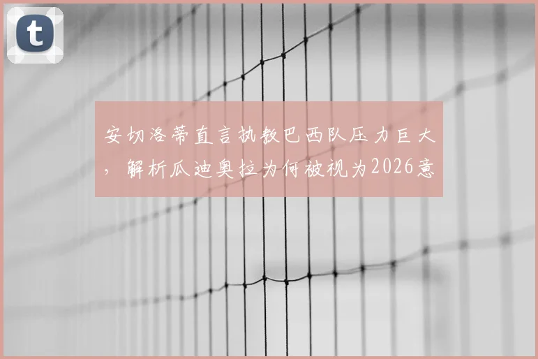安切洛蒂直言执教巴西队压力巨大，解析瓜迪奥拉为何被视为2026意大利主帅理想人选