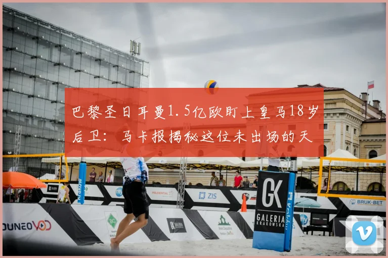 巴黎圣日耳曼1.5亿欧盯上皇马18岁后卫：马卡报揭秘这位未出场的天才，解析皇马2026年防线新星争夺战
