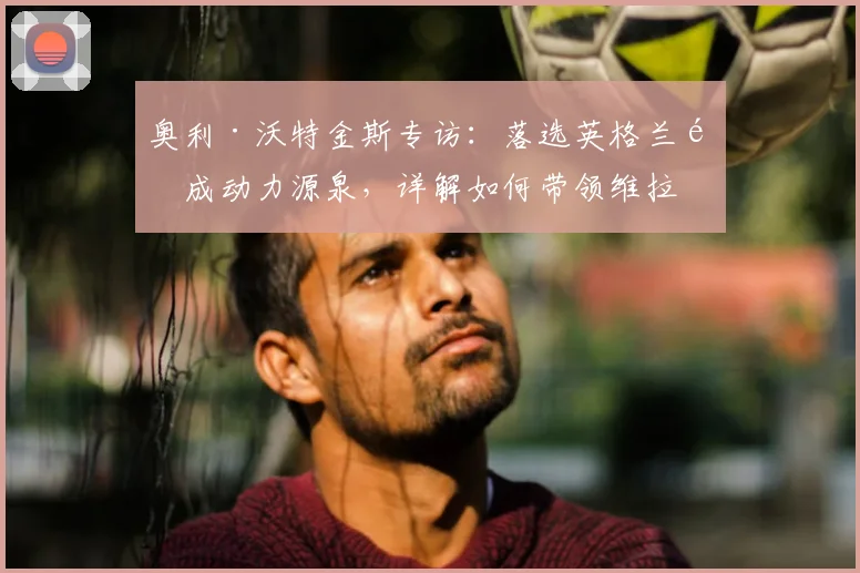 奥利·沃特金斯专访:落选英格兰队成动力源泉,详解如何带领维拉冲击2026年欧联杯决赛
